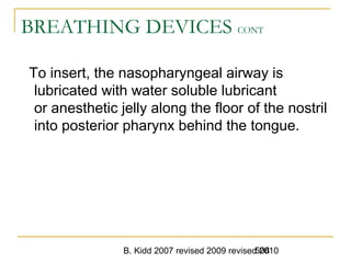 B. Kidd 2007 revised 2009 revised 2010508
BREATHING DEVICES CONT
To insert, the nasopharyngeal airway is
lubricated with water soluble lubricant
or anesthetic jelly along the floor of the nostril
into posterior pharynx behind the tongue.
 