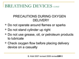 B. Kidd 2007 revised 2009 revised 2010509
BREATHING DEVICES CONT
PRECAUTIONS DURING OXYGEN
DELIVERY
 Do not operate around flames or sparks
 Do not stand cylinder up right
 Do not use grease, oil, or petroleum products
to lubricate
 Check oxygen flow before placing delivery
device on a casualty
 