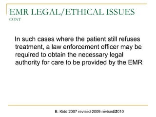B. Kidd 2007 revised 2009 revised 201051
EMR LEGAL/ETHICAL ISSUES
CONT
In such cases where the patient still refuses
treatment, a law enforcement officer may be
required to obtain the necessary legal
authority for care to be provided by the EMR
 