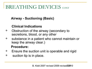 B. Kidd 2007 revised 2009 revised 2010510
BREATHING DEVICES CONT
Airway - Suctioning (Basic)
Clinical Indications
 Obstruction of the airway (secondary to
secretions, blood, or any other
 substance in a patient who cannot maintain or
keep the airway clear.)
Procedure:
 Ensure the suction unit is operable and rigid
 suction tip is in place.
 