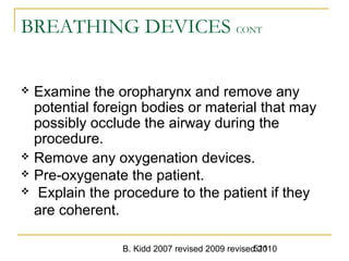 B. Kidd 2007 revised 2009 revised 2010511
BREATHING DEVICES CONT
 Examine the oropharynx and remove any
potential foreign bodies or material that may
possibly occlude the airway during the
procedure.
 Remove any oxygenation devices.
 Pre-oxygenate the patient.
 Explain the procedure to the patient if they
are coherent.
 