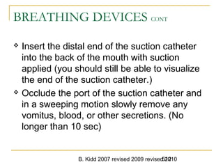 B. Kidd 2007 revised 2009 revised 2010512
BREATHING DEVICES CONT
 Insert the distal end of the suction catheter
into the back of the mouth with suction
applied (you should still be able to visualize
the end of the suction catheter.)
 Occlude the port of the suction catheter and
in a sweeping motion slowly remove any
vomitus, blood, or other secretions. (No
longer than 10 sec)
 
