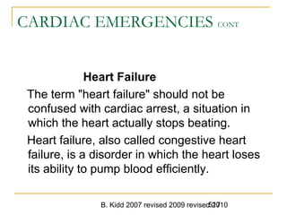 B. Kidd 2007 revised 2009 revised 2010517
CARDIAC EMERGENCIES CONT
Heart Failure
The term "heart failure" should not be
confused with cardiac arrest, a situation in
which the heart actually stops beating.
Heart failure, also called congestive heart
failure, is a disorder in which the heart loses
its ability to pump blood efficiently.
 