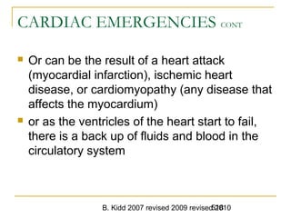B. Kidd 2007 revised 2009 revised 2010518
CARDIAC EMERGENCIES CONT
 Or can be the result of a heart attack
(myocardial infarction), ischemic heart
disease, or cardiomyopathy (any disease that
affects the myocardium)
 or as the ventricles of the heart start to fail,
there is a back up of fluids and blood in the
circulatory system
 