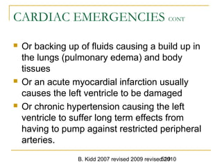 B. Kidd 2007 revised 2009 revised 2010519
CARDIAC EMERGENCIES CONT
 Or backing up of fluids causing a build up in
the lungs (pulmonary edema) and body
tissues
 Or an acute myocardial infarction usually
causes the left ventricle to be damaged
 Or chronic hypertension causing the left
ventricle to suffer long term effects from
having to pump against restricted peripheral
arteries.
 