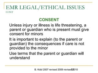 B. Kidd 2007 revised 2009 revised 201052
EMR LEGAL/ETHICAL ISSUES
CONT
CONSENT
Unless injury or illness is life threatening, a
parent or guardian who is present must give
consent for minors
It is important to explain (to the parent or
guardian) the consequences if care is not
provided to the minor
Use terms that the parent or guardian will
understand
 