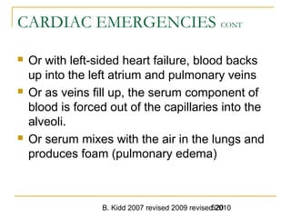 B. Kidd 2007 revised 2009 revised 2010520
CARDIAC EMERGENCIES CONT
 Or with left-sided heart failure, blood backs
up into the left atrium and pulmonary veins
 Or as veins fill up, the serum component of
blood is forced out of the capillaries into the
alveoli.
 Or serum mixes with the air in the lungs and
produces foam (pulmonary edema)
 