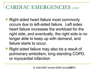 B. Kidd 2007 revised 2009 revised 2010521
CARDIAC EMERGENCIES CONT
 Right sided heart failure most commonly
occurs due to left-sided failure. Left sides
heart failure increases the workload for the
right side, and eventually, the right side is no
longer able to keep up with demand, and
failure starts to occur.
 Right sided failure may also be a result of
pulmonary embolism, long standing COPD,
or myocardial infarction
 