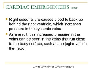 B. Kidd 2007 revised 2009 revised 2010522
CARDIAC EMERGENCIES CONT
 Right sided failure causes blood to back up
behind the right ventricle, which increases
pressure in the systemic veins
 As a result, this increased pressure in the
veins can be seen in the veins that run close
to the body surface, such as the juglar vein in
the neck
 