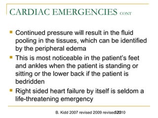 B. Kidd 2007 revised 2009 revised 2010523
CARDIAC EMERGENCIES CONT
 Continued pressure will result in the fluid
pooling in the tissues, which can be identified
by the peripheral edema
 This is most noticeable in the patient’s feet
and ankles when the patient is standing or
sitting or the lower back if the patient is
bedridden
 Right sided heart failure by itself is seldom a
life-threatening emergency
 
