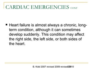 B. Kidd 2007 revised 2009 revised 2010524
CARDIAC EMERGENCIES CONT
 Heart failure is almost always a chronic, long-
term condition, although it can sometimes
develop suddenly. This condition may affect
the right side, the left side, or both sides of
the heart.
 