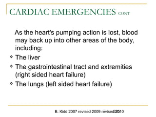 B. Kidd 2007 revised 2009 revised 2010525
CARDIAC EMERGENCIES CONT
As the heart's pumping action is lost, blood
may back up into other areas of the body,
including:
 The liver
 The gastrointestinal tract and extremities
(right sided heart failure)
 The lungs (left sided heart failure)
 