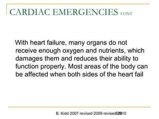B. Kidd 2007 revised 2009 revised 2010526
CARDIAC EMERGENCIES CONT
With heart failure, many organs do not
receive enough oxygen and nutrients, which
damages them and reduces their ability to
function properly. Most areas of the body can
be affected when both sides of the heart fail
 