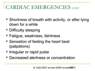 B. Kidd 2007 revised 2009 revised 2010529
CARDIAC EMERGENCIES CONT
 Shortness of breath with activity, or after lying
down for a while
 Difficulty sleeping
 Fatigue, weakness, faintness
 Sensation of feeling the heart beat
(palpations)
 Irregular or rapid pulse
 Decreased alertness or concentration
 