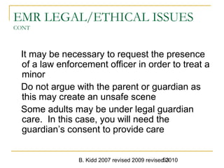 B. Kidd 2007 revised 2009 revised 201053
EMR LEGAL/ETHICAL ISSUES
CONT
It may be necessary to request the presence
of a law enforcement officer in order to treat a
minor
Do not argue with the parent or guardian as
this may create an unsafe scene
Some adults may be under legal guardian
care. In this case, you will need the
guardian’s consent to provide care
 