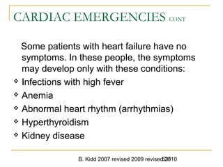 B. Kidd 2007 revised 2009 revised 2010531
CARDIAC EMERGENCIES CONT
Some patients with heart failure have no
symptoms. In these people, the symptoms
may develop only with these conditions:
 Infections with high fever
 Anemia
 Abnormal heart rhythm (arrhythmias)
 Hyperthyroidism
 Kidney disease
 