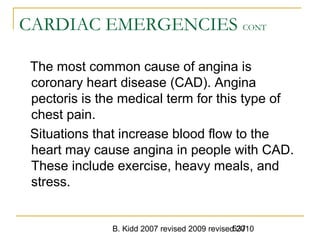 B. Kidd 2007 revised 2009 revised 2010537
CARDIAC EMERGENCIES CONT
The most common cause of angina is
coronary heart disease (CAD). Angina
pectoris is the medical term for this type of
chest pain.
Situations that increase blood flow to the
heart may cause angina in people with CAD.
These include exercise, heavy meals, and
stress.
 
