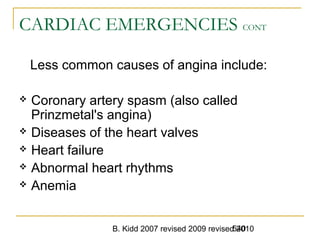 B. Kidd 2007 revised 2009 revised 2010540
CARDIAC EMERGENCIES CONT
Less common causes of angina include:
 Coronary artery spasm (also called
Prinzmetal's angina)
 Diseases of the heart valves
 Heart failure
 Abnormal heart rhythms
 Anemia
 