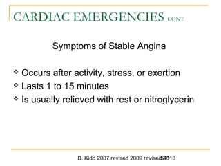 B. Kidd 2007 revised 2009 revised 2010541
CARDIAC EMERGENCIES CONT
Symptoms of Stable Angina
 Occurs after activity, stress, or exertion
 Lasts 1 to 15 minutes
 Is usually relieved with rest or nitroglycerin
 