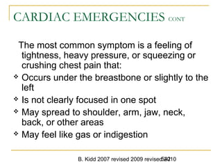 B. Kidd 2007 revised 2009 revised 2010542
CARDIAC EMERGENCIES CONT
The most common symptom is a feeling of
tightness, heavy pressure, or squeezing or
crushing chest pain that:
 Occurs under the breastbone or slightly to the
left
 Is not clearly focused in one spot
 May spread to shoulder, arm, jaw, neck,
back, or other areas
 May feel like gas or indigestion
 