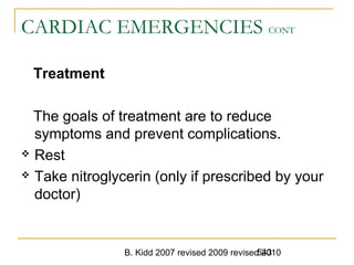 B. Kidd 2007 revised 2009 revised 2010543
CARDIAC EMERGENCIES CONT
Treatment
The goals of treatment are to reduce
symptoms and prevent complications.
 Rest
 Take nitroglycerin (only if prescribed by your
doctor)
 