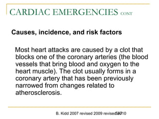B. Kidd 2007 revised 2009 revised 2010547
CARDIAC EMERGENCIES CONT
Causes, incidence, and risk factors
Most heart attacks are caused by a clot that
blocks one of the coronary arteries (the blood
vessels that bring blood and oxygen to the
heart muscle). The clot usually forms in a
coronary artery that has been previously
narrowed from changes related to
atherosclerosis.
 