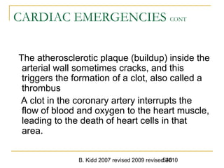 B. Kidd 2007 revised 2009 revised 2010548
CARDIAC EMERGENCIES CONT
The atherosclerotic plaque (buildup) inside the
arterial wall sometimes cracks, and this
triggers the formation of a clot, also called a
thrombus
A clot in the coronary artery interrupts the
flow of blood and oxygen to the heart muscle,
leading to the death of heart cells in that
area.
 