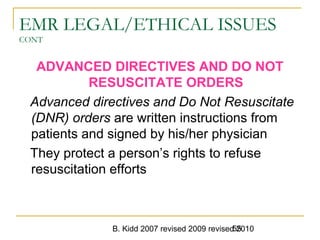 B. Kidd 2007 revised 2009 revised 201055
EMR LEGAL/ETHICAL ISSUES
CONT
ADVANCED DIRECTIVES AND DO NOT
RESUSCITATE ORDERS
Advanced directives and Do Not Resuscitate
(DNR) orders are written instructions from
patients and signed by his/her physician
They protect a person’s rights to refuse
resuscitation efforts
 