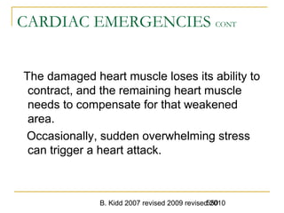 B. Kidd 2007 revised 2009 revised 2010550
CARDIAC EMERGENCIES CONT
The damaged heart muscle loses its ability to
contract, and the remaining heart muscle
needs to compensate for that weakened
area.
Occasionally, sudden overwhelming stress
can trigger a heart attack.
 