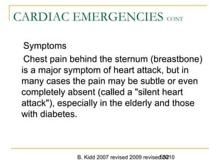 B. Kidd 2007 revised 2009 revised 2010552
CARDIAC EMERGENCIES CONT
Symptoms
Chest pain behind the sternum (breastbone)
is a major symptom of heart attack, but in
many cases the pain may be subtle or even
completely absent (called a "silent heart
attack"), especially in the elderly and those
with diabetes.
 