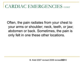 B. Kidd 2007 revised 2009 revised 2010553
CARDIAC EMERGENCIES CONT
Often, the pain radiates from your chest to
your arms or shoulder; neck, teeth, or jaw;
abdomen or back. Sometimes, the pain is
only felt in one these other locations.
 