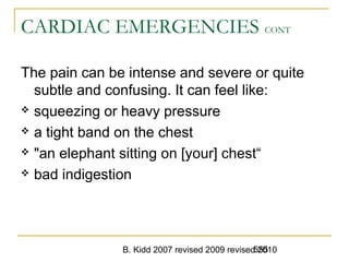 B. Kidd 2007 revised 2009 revised 2010555
CARDIAC EMERGENCIES CONT
The pain can be intense and severe or quite
subtle and confusing. It can feel like:
 squeezing or heavy pressure
 a tight band on the chest
 "an elephant sitting on [your] chest“
 bad indigestion
 