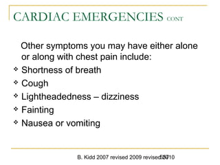 B. Kidd 2007 revised 2009 revised 2010557
CARDIAC EMERGENCIES CONT
Other symptoms you may have either alone
or along with chest pain include:
 Shortness of breath
 Cough
 Lightheadedness – dizziness
 Fainting
 Nausea or vomiting
 