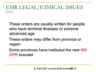 B. Kidd 2007 revised 2009 revised 201056
EMR LEGAL/ETHICAL ISSUES
CONT
These orders are usually written for people
who have terminal illnesses or extreme
advanced age
These orders may differ from province or
region
Some provinces have instituted the new NO
CPR bracelet
 