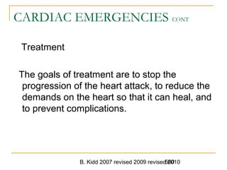 B. Kidd 2007 revised 2009 revised 2010560
CARDIAC EMERGENCIES CONT
Treatment
The goals of treatment are to stop the
progression of the heart attack, to reduce the
demands on the heart so that it can heal, and
to prevent complications.
 