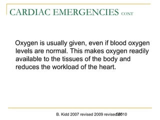 B. Kidd 2007 revised 2009 revised 2010561
CARDIAC EMERGENCIES CONT
Oxygen is usually given, even if blood oxygen
levels are normal. This makes oxygen readily
available to the tissues of the body and
reduces the workload of the heart.
 