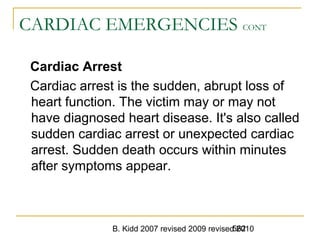 B. Kidd 2007 revised 2009 revised 2010562
CARDIAC EMERGENCIES CONT
Cardiac Arrest
Cardiac arrest is the sudden, abrupt loss of
heart function. The victim may or may not
have diagnosed heart disease. It's also called
sudden cardiac arrest or unexpected cardiac
arrest. Sudden death occurs within minutes
after symptoms appear.
 