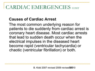 B. Kidd 2007 revised 2009 revised 2010563
CARDIAC EMERGENCIES CONT
Causes of Cardiac Arrest
The most common underlying reason for
patients to die suddenly from cardiac arrest is
coronary heart disease. Most cardiac arrests
that lead to sudden death occur when the
electrical impulses in the diseased heart
become rapid (ventricular tachycardia) or
chaotic (ventricular fibrillation) or both.
 