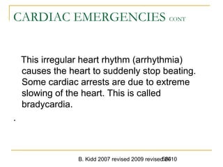 B. Kidd 2007 revised 2009 revised 2010564
CARDIAC EMERGENCIES CONT
This irregular heart rhythm (arrhythmia)
causes the heart to suddenly stop beating.
Some cardiac arrests are due to extreme
slowing of the heart. This is called
bradycardia.
.
 