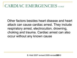 B. Kidd 2007 revised 2009 revised 2010565
CARDIAC EMERGENCIES CONT
Other factors besides heart disease and heart
attack can cause cardiac arrest. They include
respiratory arrest, electrocution, drowning,
choking and trauma. Cardiac arrest can also
occur without any known cause
 