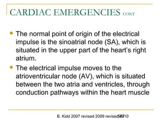 B. Kidd 2007 revised 2009 revised 2010567
CARDIAC EMERGENCIES CONT
 The normal point of origin of the electrical
impulse is the sinoatrial node (SA), which is
situated in the upper part of the heart’s right
atrium.
 The electrical impulse moves to the
atrioventricular node (AV), which is situated
between the two atria and ventricles, through
conduction pathways within the heart muscle
 