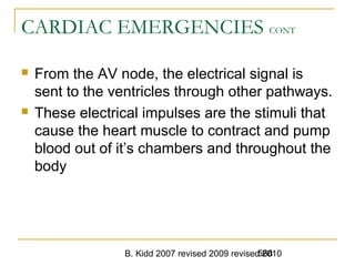 B. Kidd 2007 revised 2009 revised 2010568
CARDIAC EMERGENCIES CONT
 From the AV node, the electrical signal is
sent to the ventricles through other pathways.
 These electrical impulses are the stimuli that
cause the heart muscle to contract and pump
blood out of it’s chambers and throughout the
body
 