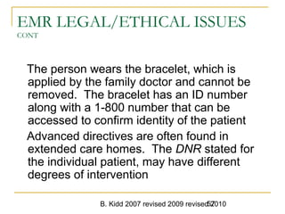 B. Kidd 2007 revised 2009 revised 201057
EMR LEGAL/ETHICAL ISSUES
CONT
The person wears the bracelet, which is
applied by the family doctor and cannot be
removed. The bracelet has an ID number
along with a 1-800 number that can be
accessed to confirm identity of the patient
Advanced directives are often found in
extended care homes. The DNR stated for
the individual patient, may have different
degrees of intervention
 