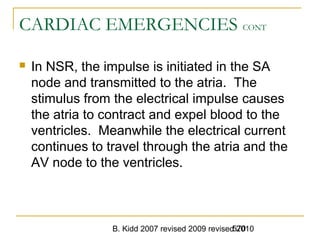 B. Kidd 2007 revised 2009 revised 2010570
CARDIAC EMERGENCIES CONT
 In NSR, the impulse is initiated in the SA
node and transmitted to the atria. The
stimulus from the electrical impulse causes
the atria to contract and expel blood to the
ventricles. Meanwhile the electrical current
continues to travel through the atria and the
AV node to the ventricles.
 