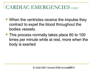 B. Kidd 2007 revised 2009 revised 2010571
CARDIAC EMERGENCIES CONT
 When the ventricles receive the impulse they
contract to expel the blood throughout the
bodies vessels.
 This process normally takes place 60 to 100
times per minute while at rest, more when the
body is exerted
 