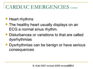 B. Kidd 2007 revised 2009 revised 2010572
CARDIAC EMERGENCIES CONT
 Heart rhythms
 The healthy heart usually displays on an
ECG a normal sinus rhythm.
 Disturbances or variations to that are called
dysrhythmias
 Dysrhythmias can be benign or have serious
consequences
 
