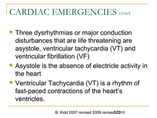 B. Kidd 2007 revised 2009 revised 2010573
CARDIAC EMERGENCIES CONT
 Three dysrhythmias or major conduction
disturbances that are life threatening are
asystole, ventricular tachycardia (VT) and
ventricular fibrillation (VF)
 Asystole is the absence of electricle activity in
the heart
 Ventricular Tachycardia (VT) is a rhythm of
fast-paced contractions of the heart’s
ventricles.
 