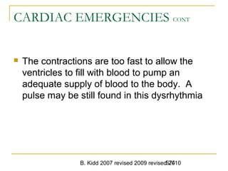B. Kidd 2007 revised 2009 revised 2010574
CARDIAC EMERGENCIES CONT
 The contractions are too fast to allow the
ventricles to fill with blood to pump an
adequate supply of blood to the body. A
pulse may be still found in this dysrhythmia
 