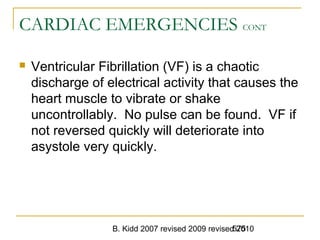 B. Kidd 2007 revised 2009 revised 2010575
CARDIAC EMERGENCIES CONT
 Ventricular Fibrillation (VF) is a chaotic
discharge of electrical activity that causes the
heart muscle to vibrate or shake
uncontrollably. No pulse can be found. VF if
not reversed quickly will deteriorate into
asystole very quickly.
 