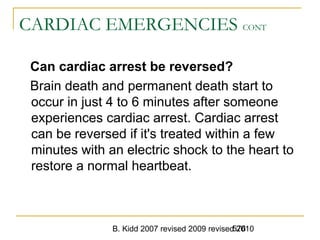 B. Kidd 2007 revised 2009 revised 2010576
CARDIAC EMERGENCIES CONT
Can cardiac arrest be reversed?
Brain death and permanent death start to
occur in just 4 to 6 minutes after someone
experiences cardiac arrest. Cardiac arrest
can be reversed if it's treated within a few
minutes with an electric shock to the heart to
restore a normal heartbeat.
 